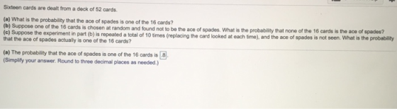 Sixteen cards are dealt froma deck of 52 cards. (a) What is the probability that the ace of spades is one of the 16 cards? (b