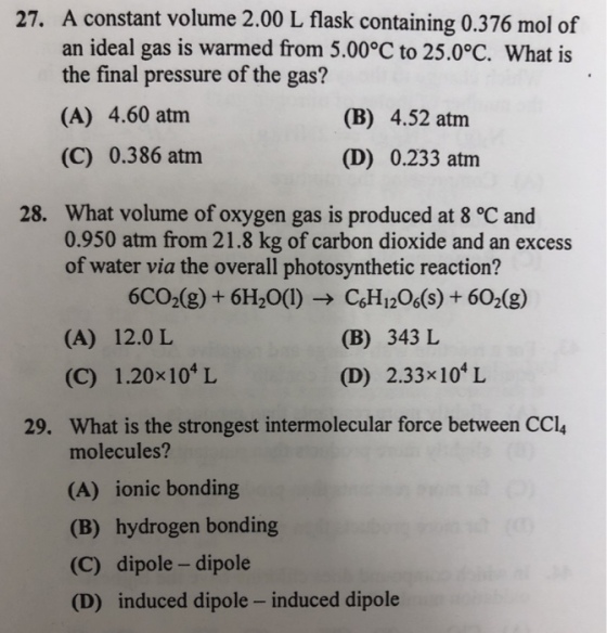 A constant volume 2.00 L flask containing 0.376 mol of an ideal gas is warmed from 5.00°C to 25.0°C. What is the final pressure of the gas? 27. (A) 4.60 atm (C) 0.386 atm (B) 4.52 atm (D) 0.233 atm What volume of oxygen gas is produced at 8 °C and 0.950 atm from 21.8 kg of carbon dioxide and an excess of water via the overall photosynthetic reaction? 28. 6CO2(g) + 6H20(1)CoH1206(s)+ 602(g) (A) 12.0 L (C) 1.20x104 L (B) 343 L (D) 2.33x104 L What is the strongest intermolecular force between CCl molecules? 29. (A) ionic bonding (B) hydrogen bonding (C) dipole -dipole (D) induced dipole - induced dipole