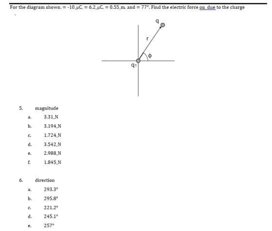 For the diagram shown, =-10-pC = 6.2-pC = 0.55-m, and = 770, Find the electric force on due to the charge q1 magnitude 3.31 N a. b. 3.194.N 1.724 N d. 3.542.N 2.988.N 1.845_N C. directioin a. 293.3° b.295.8° c. 221.2 d. 245.1° 257°