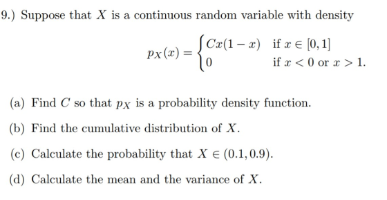 9.) Suppose that X is a continuous random variable with density C(1x) if E [0, 1] 0 If x < 0 or x > 1. (a) Find C so that px is a probability density function. (b) Find the cumulative distribution of X (c) Calculate the probability that X (0.1,0.9) (d) Calculate the mean and the variance of X