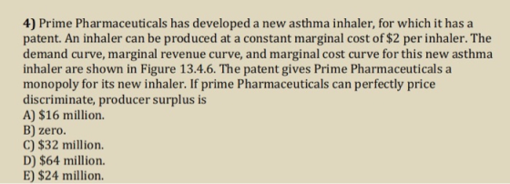 4) Prime Pharmaceuticals has developed a new asthma inhaler, for which it has a patent. An inhaler can be produced at a constant marginal cost of $2 per inhaler. The demand curve, marginal revenue curve, and marginal cost curve for this new asthma inhaler are shown in Figure 13.4.6. The patent gives Prime Pharmaceuticals a monopoly for its new inhaler. If prime Pharmaceuticals can perfectly price discriminate, producer surplus is A) $16 million. B) zero. C) $32 million. D) $64 million. E) $24 million.
