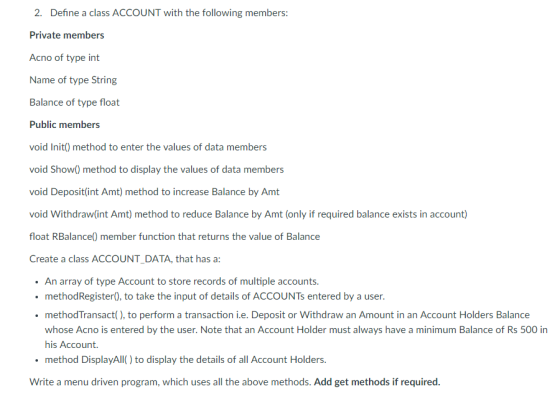2. Define a class ACCOUNT with the following members: Private members Acno of type int Name of type String Balance of type float Public members void Init) method to enter the values of data members void Show) method to display the values of data members void Deposit(int Amt) method to increase Balance by Amt void Withdraw(int Amt) method to reduce Balance by Amt (only if required balance exists in account) float RBalance() member function that returns the value of Balance Create a class ACCOUNT DATA, that has a An array of type Account to store records of multiple accounts. methodRegister0, to take the input of details of ACCOUNTs entered by a user. methodTransact(), to perform a transaction i.e. Deposit or Withdraw an Amount in an Account Holders Balance whose Acno is entered by the user. Note that an Account Holder must always have a minimum Balance of Rs 500 in his Account. method DisplayAll) to display the details of all Account Holders. Write a menu driven program, which uses all the above methods. Add get methods if required