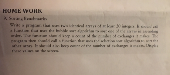 HOME WORK 9. Sorting Benchmarks Write a program that uses two identical arrays of at least 20 integers. It should call a function that uses the bubble sort algorithm to sort one of the arrays in ascending order. The function should keep a count of the number of exchanges it makes. The program then should call a function that uses the selection sort algorithm to sort the other array. It should also keep count of the number of exchanges it makes. Display these values on the screen.