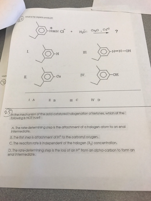 What is the arganla produt IIL IV OH Cu I A II B IV D the mechanism of the acld-catalyzed halogenation of ketones, which of the following is NOT true? A. The rate-determining step is the attachment of a halogen atom to an enol intermedlate 8. The first step is attachment of Ht to the carbonyl oxygen. C. The reaction rate is independent of the halogen (%) concentration. D. The rate-determining step is the loss of an Ht from an alpha-carbon to form an enol Intermediate