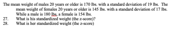 The mean weight of males 20 years or older is 170 lbs. with a standard deviation of 19 lbs. The mean weight of females 20 years or older is 145 lbs. with a standard deviation of 17 lbs While a male is 180 lbs, a female is 154 lbs. What is his standardized weight (the z-score)? What is her standardized weight (the z-score) 27. 28.