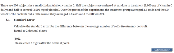 There are 200 subjects in a small clinical trial on vitamin C. Half the subjects are assigned at random to treatment (2,000 mg of vitamin C daily) and half to control (2,000 mg of placebo). Over the period of the experiment, the treatment group averaged 2.3 colds and the SL was 3.1. The controls did a little worse: they averaged 2.6 colds and the SD was 2.9 8.1. Standard Error Calculate the standard error for the difference between the average number of colds (treatment - control) Round to 2 decimal places 0.01 Please enter 2 digits after the decimal point. Submit Answer