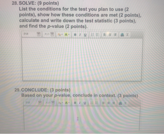 28. SOLVE: (9 points) List the conditions for the test you plan to use (2 points), show how these conditions are met (2 points), calculate and write down the test statistic (3 points), and find the p-value (2 points). 29.CONCLUDE: (3 points) Based on your p-value, conclude in context. (3 points) 字体 大小