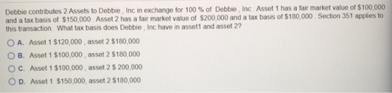 Debbie contributes 2 Assets to Debbie, Inc in exchange for 100 % of Debbie, Inc. Asset 1 has a fair market value of $100,000
