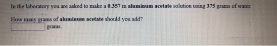 In the laboratory you are asked to make a 0.357 m aluminum acetate solution using 375 grams of water. How many grams of alumi