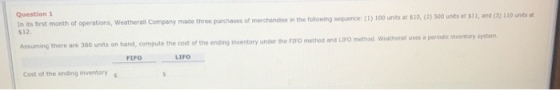 Question 1 In its first month of operations, Weatherall Company made three purchases $12. ses of merchandise in the following sequence:(t) 100 units at $10, (2) 500 units at $11, and(3) 110 unts at Assuming there are 380 units on hand, compute the cost of the ending inventory under the FIFO method and LIFO method. Weatheral uses a de nventory system. FLPO LIFO Cost of the ending inventory s