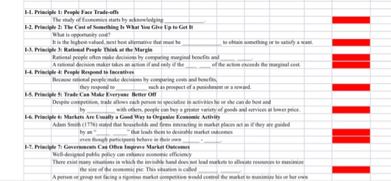 1-1. Principle 1: People Face Trade-offs The study of Economics starts by acknowledging 1-2. Principle 2: The Cost of Something Is What You Give Up to Get It What is opportunity cost? It is the highest-valued, next best alternative that must be to obtain something or to satisfy a want. 1-3. Principle 3: Rational People Think at the Margin Rational people often make decisions by comparing marginal benefits andL A rational decision maker takes an action if and only if the of the action exceeds the marginal cost. 1-4. Principle 4: People Respond to Incentives Because rational people make decisions by comparing costs and benefits they respond to such as prospect of a punishment or a reward 1-5. Principle S: Trade Can Make Everyone Better Off Despite competition, trade allows each person to specialize in activities he or she can do best and by with others, people can buy a greater variety of goods and services at lower price 1-6. Principle 6:Markets Are Usually a Good Way to Organize Economic Activity dam Smith (1776) stated that households and firms interacting in market places act as if they are guided by an even though participants behave in their own that leads them to desirable market outcomes -7.Principle 7: Governments Can Often Improve Market Outcomes Well-designied publie policy can enhance economic efficieney There exist many situations in which the invisible hand does not lead markets to allocate resources to maximize the size of the economic pie: This situation is called A person or group not facing a rigorous market competition would control the market to maximize his or her own