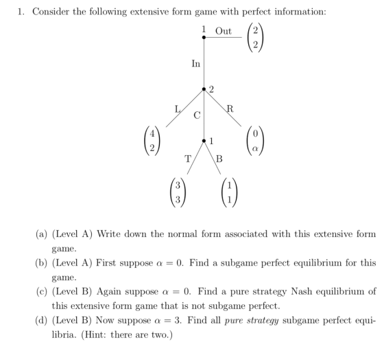 1. Consider the following extensive form game with perfect information 1 Out 2 2 In 3 3 a) (Level A) Write down the normal form associated with this extensive form game (b) (Level A) First suppose -0. Find a subgame perfect equilibrium for this game (c) (Level B) Again suppose α-0. Find a pure strategy ash equilibrium of this extensive form game that is not subgame perfect (d) (Level B) Now suppose a-3. Find all pure strategy subgame perfect equi- libria. (Hint: there are two