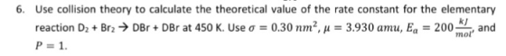 6. Use collision theory to calculate the theoretical value of the rate constant for the elementary kJ DBr + DBr at 450 K. Use ơ-0.30 nrn2.1-3.930 amu, E.-200 mol, and reaction D2 + Br2 P-1