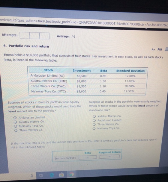 ervlet/quiz?quiz action-takeQuiz&quiz_probGuid-ONAPCOA801010000004194edb00700008ctx-Fan.He-00278c Attempts: Average: 1/4 4. Portfolio risk and return Aa Aa Emma holds a $10,000 portfolio that consists of four stocks. Her investment in each stock, as well as each stooks beta, is listed in the following table: Stock Andalusian Limited (AL) Kulatsu Motors Co. (KMC) Three Waters Co. (TWC) Mainway Toys Co. (MTC) Investment $3,500 $2,000 $1,500 $3,000 Beta 0.90 1.30 1.10 0.40 Standard Deviation 12.00% 11.00% 18.00% 19.50% Suppose all stocks in Emmas portfolio were equally weighted. Which of these stocks would contribute the least market risk to the portfolio? Suppose all stocks in the portfolio were equally weighted Which of these stocks would have the least amount of standalone risk? O Andalusian Limited O Kulatsu Motors Co. O Mainway Toys Co. O Three Waters Co. kulatsu Motors Co. O Andalusian Limited O Three Waters Co O Mainway Toys Co If the risk-free rate is 7% and the market risk premium is 9%, what is Emmas portfolios beta and Fll in the following table Beta Required Return Emmas portfolio