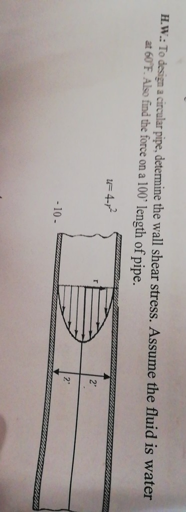 H.W: To design a circular pipe, determine the wall shear stress. Assume the fluid is water at 60 F. Also find the force on a