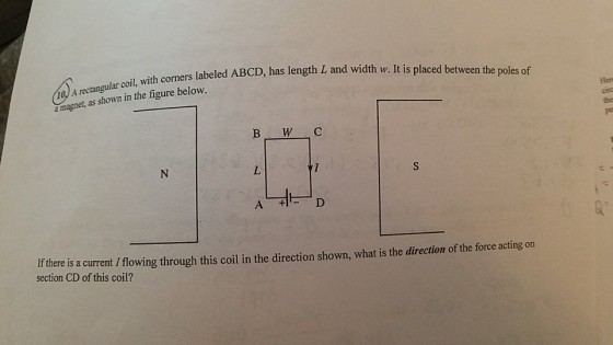 col, with corners labeled ABCD, h as length L and width w. It is placed between the poles of rectangular coil, magnet, as shown in the figure below. Hea A + Ifthere is a current I flowing through this coil in the direction shown, what is the direction of the force acting on section CD of this coil?