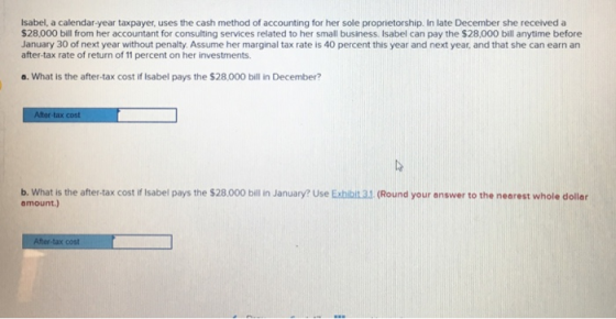 Isabel, a calendar-year taxpayer, uses the cash method of accounting for her sole proprietorship. In late December she received a $28,000 bill from her accountant for consulting services related to her small business. Isabel can pay the $28,000 bill anytime before January 30 of next year without penalty. Assume her marginal tax rate is 40 percent this year and next year, and that she can earn an after-tax rate of return of 11 percent on her investments. o. What is the after-tax cost if Isabel pays the $28,000 bill in December? b. what is the after-tax cost if Isabel pays the $28,000 bill in January? Use Exhiia1 (Round your answer to the nearest whole dollar amount.)