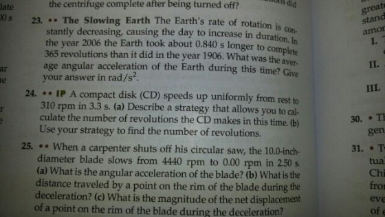 the centrifuge complete after being turned off? onts did great stand amor I. late 0 s 23...The Slowing Earth The Earths rate of rotation is stantly decreasing, causing the day to increase in durati the year 2006 the Earth took about 0.840 s longer to c 365 revolutions than it did in the year 1906. What was con- ion. In omp the aver- age angular acceleration of the Earth during this time? Give ar your answer in rad/s2 24· .. IP A compact disk (CD) speeds up uniformly from rest to 310 rpm in 3.3 s. (a) Describe a strategy that allows you to cal- culate the number of revolutions the CD makes in this time. (b) 30. T gen Use your strategy to find the number of revolutions. 25.. When a carpenter shuts off his circular saw, the 10.0-inch- diameter blade slows from 4440 rpm to 0.00 rpm in 2.50 s. (a) What is the angular acceleration of the blade? (b) What is the distance traveled by a point on the rim of the blade during the deceleration? (c) What is the magnitude of the net displacement 31. T tua Chi fro eve of e of a point on the rim of the blade during the deceleration?