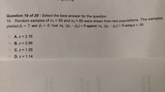 Question 19 of 20 : Select the best answer for the question 19. Random samples of n1 = 55 and n2-65 were drawn from two populations. The sample yielded p, .7 and p,-. 6. Test Ho : (p,-p2)-0 against Ho : (p-p) > 0 usinga: .05 A. z 2.16 B, z = 2.96 C. z = 1.26 D. z 1.14