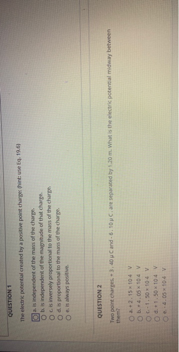 QUESTION 1 The electric potential created by a positive point charge: (hint: use Eq. 19.6) O a. is independent of the mass of