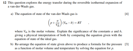 12 This question explores the energy transfer during the reversible isothermal expansion of a van-der-Waals gas. a) The equation of state of the van-der-Waals gas is 141 where Vm is the molar volume. Explain the significance of the constants a and b giving a physical interpretation of both by comparing the equation given with the equation of state of the ideal gas. b) Re-arrange the equation of state given above to produce a formula for the pressure [3] as a function of molar volume and temperature by solving the equation for p.