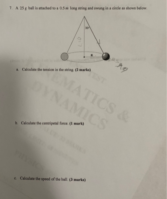 7, A 25 g ball is attached to a 0.5 m long string and swung in a circle as shown below a. Calculate the tension in the string. (2 marks) b. Calculate the centripetal force. (1 mark) c. Calculate the speed of the ball. (3 marks)