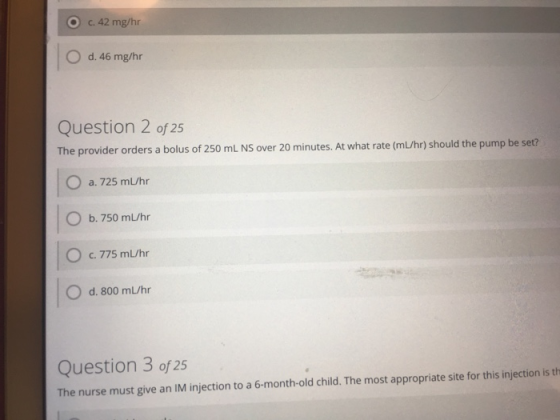 O c.42 mg/hr O d. 46 mg/hr Question 2 of 25 The provider orders a bolus of 250 mL NS over 20 minutes. At what rate (mL/hr) sh