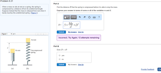 Problem 8.21 Part A When a mass m sits at rest on a spring, the spring is compressed by a distance d from its undeformed length. Suppose instead that the mass is released from rest when it barely touches the undeformed spring. (Figure 1) Find the distance D that the spring is compressed before it is able to stop the mass. Express your answer in terms of some or all of the variables m and d. Submit My Answers Give Up Figure 1 Incorrect; Try Again; 12 attempts remaining At rest Part B At restUncompressed Does D- d? spring O yes no Submit My Answers Give Up Co