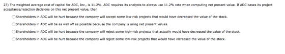 27) The weighted average cost of capital for ADC, Inc., is 11.2%. ADC requires its analysts to always use 11.2% rate when computing net present value. If ADC bases its project acceptance/rejection decisions on this net present value, then Shareholders in ADC will be hurt because the company will accept some low-risk projects that would have decreased the value of the stock. Shareholders in ADC will be as well off as possible because the company is using net present values. Shareholders in ADC will be hurt because the company will reject some high-risk projects that actually would have decreased the value of the stock Shareholders in ADC will be hurt because the company will reject some low-risk projects that would have increased the value of the stock