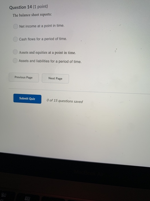 Question 14 (1 point) The balance sheet reports: Net income at a point in time. Cash flows for a period of time. Assets and equities at a point in time. Assets and liabilities for a period of time. Previous Page Next Page Submit Quiz 0 of 15 questions saved
