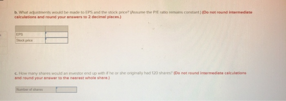 b. What adjustments would be made to EPS and the stock price? (Assume the P/E ratio remains constant.) (Do not round intermed