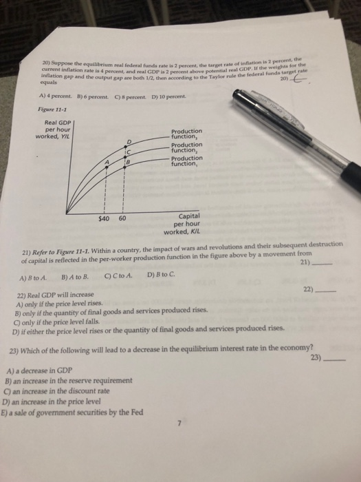 target rate of inflation is 2 percent, the real GDP. If the weights for the 2 percent, the aurrent inflation rate is 4 percent, and real GDP is 2 percent above potential i inflation gap and the output gap are both 1/2, then according to the Taylor rule the equals 20) ) 4 percent. B)6perennt. C)8percent. D) 10 percent. Figure 11-2 Real GDP per hour worked, YIL oductior function, Production Production function Capital per hour worked, K/L $40 60 21) Refer to Figure 11-1. Within a country, the impact of wars and revolutions and their subsequent destruction of capital is reflected in the per-worker production function in the figure above by a movement from 21) 22)_ 22) Real GDP will increase A) only if the price level rises. B) only if the quantity of final goods and services produced rises. C) only if the price level falls. D) if either the price level rises or the quantity of final goods and services produced rises. 23) Which of the following will lead to a decrease in the equilibrium interest rate in the economy? 23) A) a decrease in GDP B) an increase in the reserve requirement C) an increase in the discount rate D) an increase in the price level E) a sale of government securities by the Fed