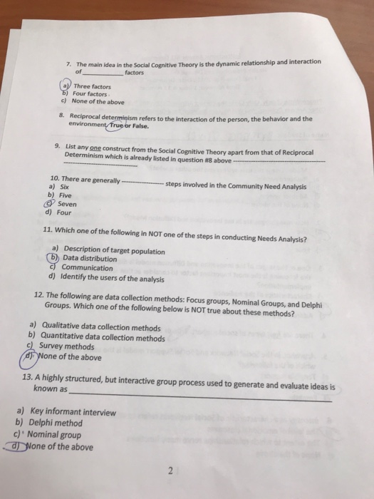 7. The main idea in the Social Cognitive Theory is the dynamic relationship and interaction of al Three factors ) Four factors c) None of the above 8. Reciprocal determinism refers to the interaction of the person, the behavior and the False. 9. List any one construct from the Social Cognitive Theory apart from that of Reciprocal Determinism which is already listed in question #8 above 10. There are generallysteps involved in the Community Need Analysis a) Six generally b) Five Seven d) Four 11. Which one of the following in NOT one of the steps in conducting Needs Analysis? a) Description of target population Data distribution c) Communication d) Identify the users of the analysis 12. The following are data collection methods: Focus groups, Nominal Groups, and Delphi Groups. Which one of the following below is NOT true about these methods? a) Qualitative data collection methods b) Quantitative data collection methods Survey methods ne of the above 13. A highly structured, but interactive group process used to generate and evaluate ideas is known as a) Key informant interview b) Delphi method c) Nominal group None of the above