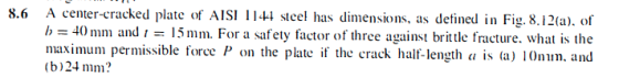 8.6 A center-cracked plate of AISI 1144 steel has dimensions, as detined in Fig.8.12(a). of 1) /h - 40 mm and - 15mr 4() mni and ,-: 15 mn. F(r a safety fact(rofthree against brittle fracture. what is the maximum permissible force P on the plate if the crack half-length a is (a) 10mm. and (b)24 mm?