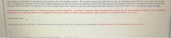 Caine Bottling Corporation is considering the purchase of a new bottling machine. The machine would cost $180,010 and has an