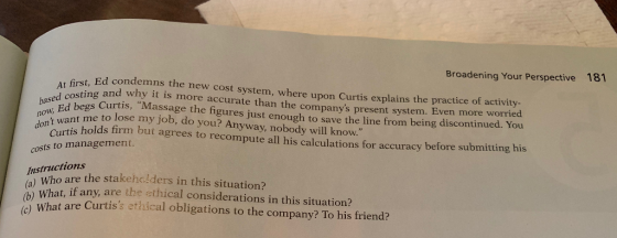 Broadening Your Perspective t, Ed condemns t ing and why it is more accurate than the companys present system. 181 t first, base pd begs Curtis, Massage the figures just enough to save the line from being discontinued. You oW want me to lose my job, do you? Anyway, nobody will know. he new cost system, where upon Curtis explains the practice of activity more accurate than the companys present system. Even more worried now Curtis holds firm but agrees to recompute all his calculations for accuracy before submitting his costs to management. Instructions Who are the stakehalders in this situation? What are Curtiss ethical obligations to the company? To his friend? (b) What, if any, are the ethical considerations in this situation?
