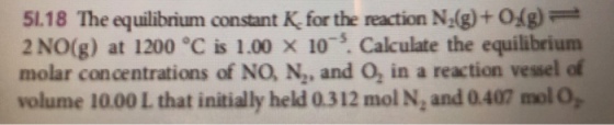 1.18 The equilibrium constant K, for the reaction N.(g)+0g) 2 NO(g) at 1200 °C is 1.00 x 10. Cakculate the equilibrium molar concentrations of NO, N, and O, in a reaction vessel ef volume 10.00 L that initially held 0.312 mol N, and 0.407 mol O