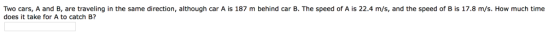 Two cars, A and B, are traveling in the same direction, although car A is 187 m behind car B. The speed of A is 22.4 m/s, and the speed of B is 17.8 m/s. How much time does it take for A to catch B?