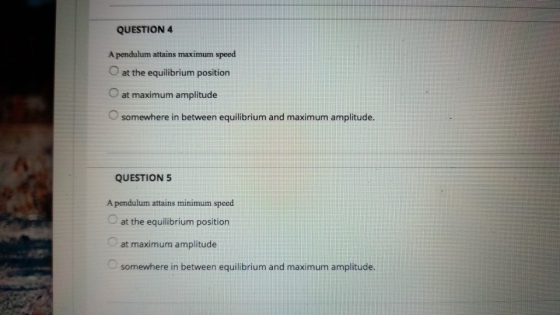 QUESTION4 A pendulum attains maximum speed O at the equilibrium position O at maximum amplitude O somewhere in between equilibrium and maximum amplitude. /A QUESTION 5 A pendulum attains minimum speed at the equilibrium position at maximum amplitude somewhere in between equilibrium and maximum amplitude.