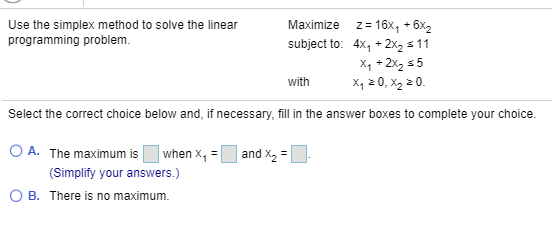 Use the simplex method to solve the linear programming problem. Maximize z= 16X, +6X2 subject to: 4xy + 2x2 5 11 Xy + 2x2 55