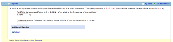 6. 2 points My Notes Ask Your Teacher A vertical spring-mass system undergoes damped oscillations due to air resistance. The spring constant is 2.15 × 104 N/m and the mass at the end of the spring is 14.6 kg. (a) If the damping coefficient is b 4.50 N s/m, what is the frequency of the oscillator? 6.1074 Hz (b) Determine the fractional decrease in the amplitude of the oscillation after 5 cycles. Additional Materials eBook Viewing Saved Work Revert to Last Response