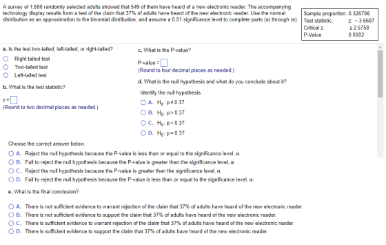 A survey of 1,680 randomly selected adults showed that 549 of them have heard of a new electronic reader. The accompanying technology display results from a test of the claim that 37% of adults have heard of the new electronic reader. Use the normal distribution as an approximation to the binomial distribution, and assume a 0.01 significance level to complete parts a through e Sample proportion: 0.326786 Test statistic Critical z: P-Value z:-3.6687 ± 2.5758 0.0002 a. Is the test two-tailed, left-tailed, or right-tailed? O Right tailed test c. What is the P-value? P-value- (Round to four decimal places as needed.) d. What is the null hypothesis and what do you conclude about it? Two-tailed test O Left-tailed test b. What is the test statistic? Identify the null hypothesis A. Ho :p #0.37 O B. Ho p> 0.37 C. Ho , p<0.37 O D. Ho p 0.37 (Round to two decimal places as needed.) Choose the correct answer below O A. Reject the null hypothesis because the P-value is less than or equal to the significance level, a. O B. Fail to reject the null hypothesis because the P-value is greater than the significance level, a. ( C. Reject the null hypothesis because the P-value is greater than the significance level, ?. O D. Fail to reject the null hypothesis because the P-value is less than or equal to the significance level, oa e. What is the final conclusion? A. There is not sufficient evidence to warrant rejection of the claim that 37% of adults have heard of the new electronic reader O B. There is not sufficient evidence to support the claim that 37% of adults have heard of the new electronic reader ° C. There is sufficient evidence to warrant rejection of the claim that 37% of adults have heard of the new electronic reader D. There is sufficient evidence to support the claim that 37% of adults have heard of the new electronic reader