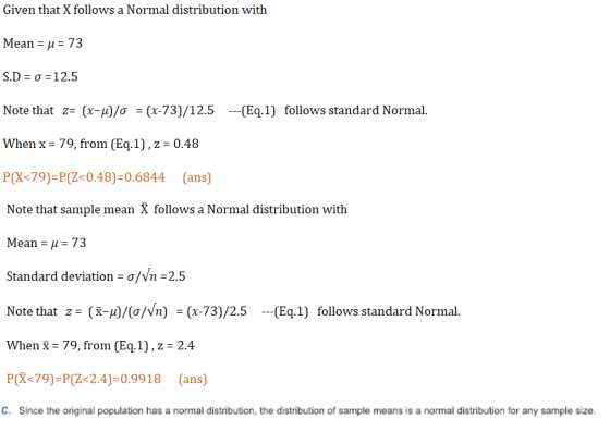 Given that X follows a Normal distribution with Mean-μ-73 S.): ơ : 12.5 Note that z:(x- )/ơ (x-73)/12.5 (Eq.1) follows standard Normal. When x 79, from (Eq.1), z 0.48 P(X<79)-P(Z0.48)-0.6844 (ans) Note that sample mean X follows a Normal distribution with Mean μ 73 Standard deviation = ơNn-2.5 Note that z-(x-μ)/(o/vn) -(x-73)/2.5 --(Eq.1) follows standard Normal. When 79, from (Eq.1), z 2.4 P(X<79)-P(Z 2.4)-0.9918 (ans) C. Since the original population has a normal distribution, the distribution of sample means is a normal distribution for any sample size