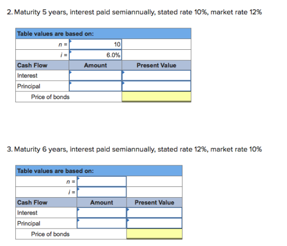 2. Maturity 5 years, interest paid semiannually, stated rate 10%, market rate 12% Table values are based on: 10 6.0% Cash Flow Interest Principal Amount Present Value Price of bonds 3. Maturity 6 years, interest paid semiannually, stated rate 12%, market rate 10% Table values are based on: Cash Flow Interest Principal Amount Present Value Price of bonds