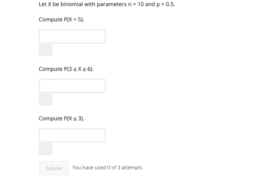 Let X be binomial with parameters n = 10 and p = 0.5. Compute P(X = 5). Compute P(3 sX s 6). Compute P(X s 3). Submit You hav