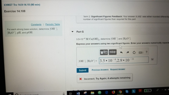 KHW27 Tro 14.9-14.10 (90 min) Exercise 14.108 Term 2: Significant Figures Feedback: Your answer 3.IU2 was either rounded differentiy number of significant figures than required for this part. Constants Perniodic Table For each strong base solution, determine OH HO] pH, and pOH PartG 3.5x10-4 M Ca(OH), determine [OH l and [H30] Express your answers using two significant figures. Enter your answers numerically separat [OH ] [H307 = 13.5 . I 0 4,2.9. 10-11 Submit Previous Answers Request Answer Incorrect; Try Again; 4 attempts remaining