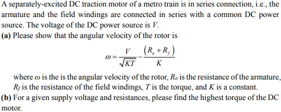 A separately-excited DC traction motor of a metro train is in series connection, i.e., the armature and the field windings are connected in series with a common DC power source. The voltage of the DC power source is I (a) Please show that the angular velocity of the rotor is KT K where o is the is the angular velocity of the rotor, Ra is the resistance of the armature, Rris the resistance of the field windings, T is the torque, and K is a constant. (b) For a given supply voltage and resistances, please find the highest torque of the DC motor.