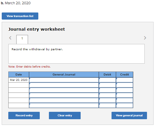 b. March 20, 2020 View transaction list Journal entry worksheet < 1 Record the withdrawal by partner. Note: Enter debits befo