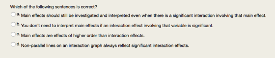 Which of the following sentences is correct? Ob. You dont need to interpret main effects if an interaction effect involving that variable is significant. O c. Main effects are effects of higher order than interaction effects. Od. Non-parallel lines on an interaction graph always reflect significant interaction effects