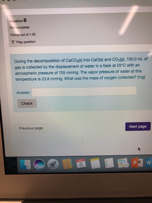 t complete Points out of 1.00 P Flag question During the decomposition of CacOa(s) into Caos) and Co2(g), 100.0 mL of gas is collected by the displacement of water in a flask at 25 C with an atmospheric pressure of 755 mmHg. The vapor pressure of water at this nim temperature is 23.8 mmHg. What was the mass of oxygen collected? (mg) Answer Check Next page Previous page 8